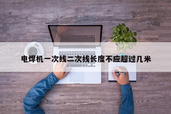 电焊机一次线二次线长度不应超过几米